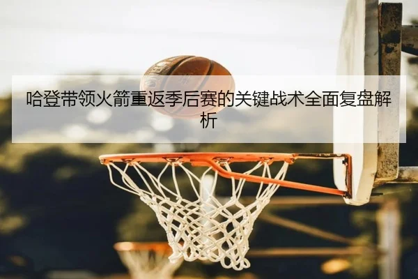 哈登带领火箭重返季后赛的关键战术全面复盘解析 - JIUZHOU SPORTS